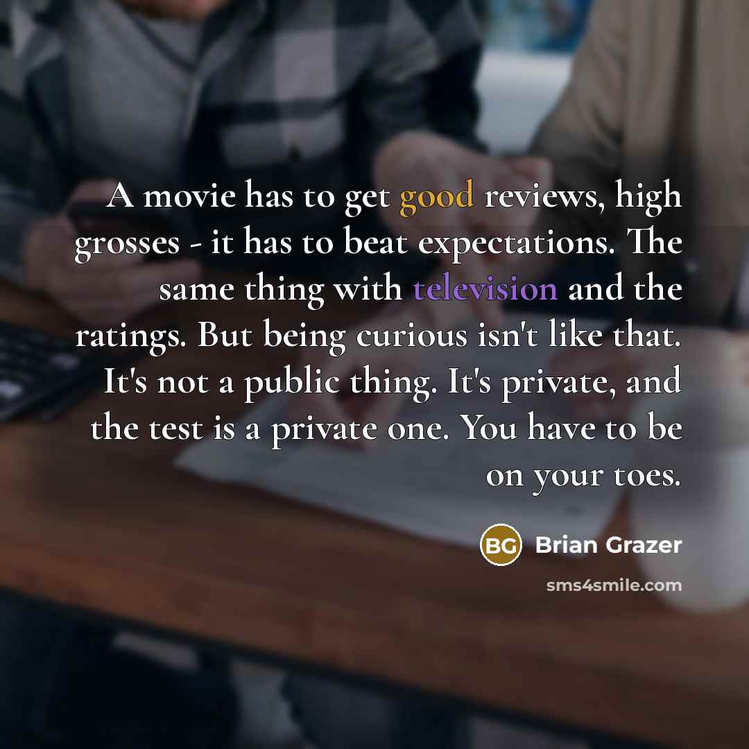 “A movie has to get good reviews, high grosses - it has to beat expectations. The same thing with television and the ratings. But being curious isn't like that. It's not a public thing. It's private, and the test is a private one. You have to be on your toes.” quote by Brian Grazer