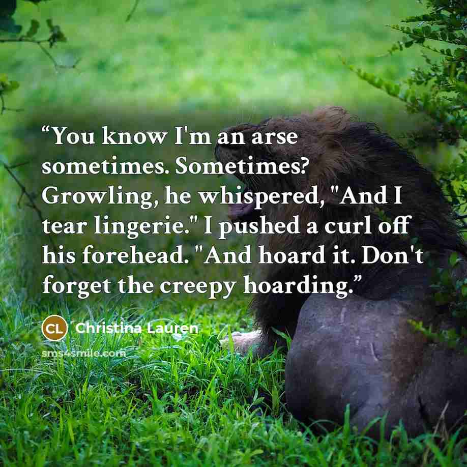 “You know I'm an arse sometimes. Sometimes? Growling, he whispered, "And I tear lingerie." I pushed a curl off his forehead. "And hoard it. Don't forget the creepy hoarding.” quote by Christina Lauren