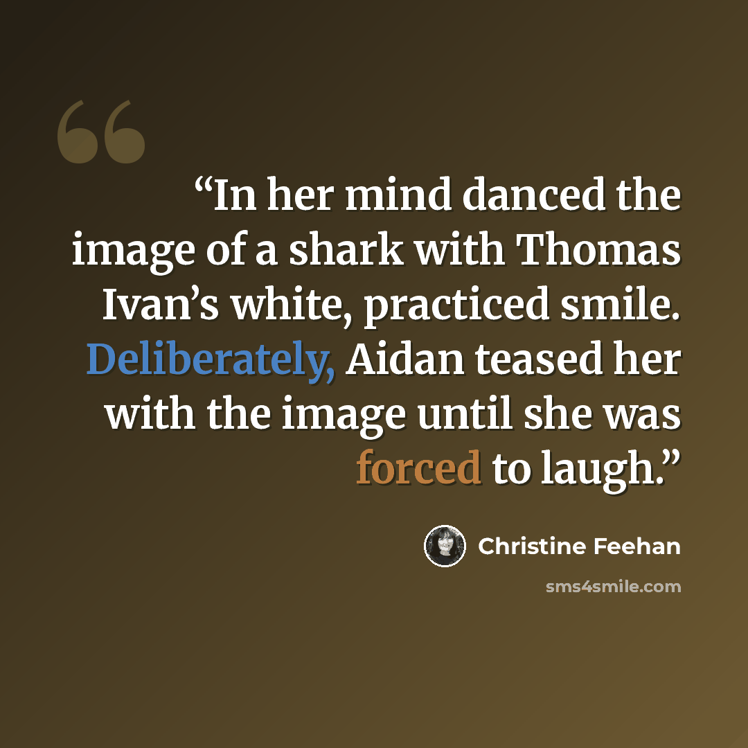 “In her mind danced the image of a shark with Thomas Ivan’s white, practiced smile. Deliberately, Aidan teased her with the image until she was forced to laugh.” quote by Christine Feehan