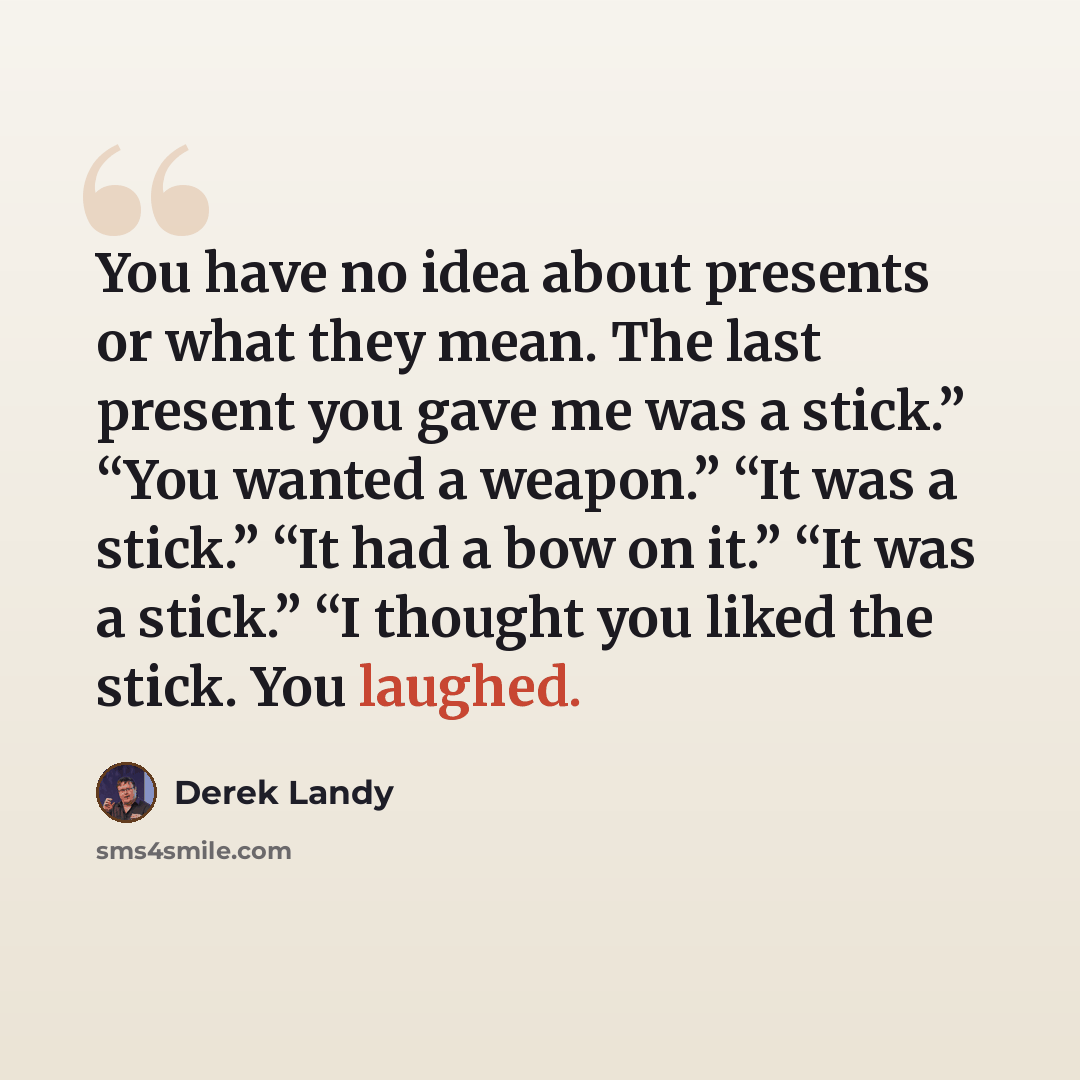 “You have no idea about presents or what they mean. The last present you gave me was a stick.” “You wanted a weapon.” “It was a stick.” “It had a bow on it.” “It was a stick.” “I thought you liked the stick. You laughed.” quote by Derek Landy
