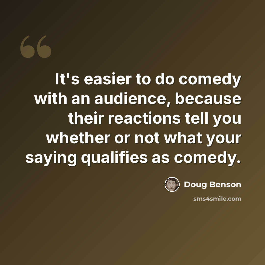 “It's easier to do comedy with an audience, because their reactions tell you whether or not what your saying qualifies as comedy.” quote by Doug Benson