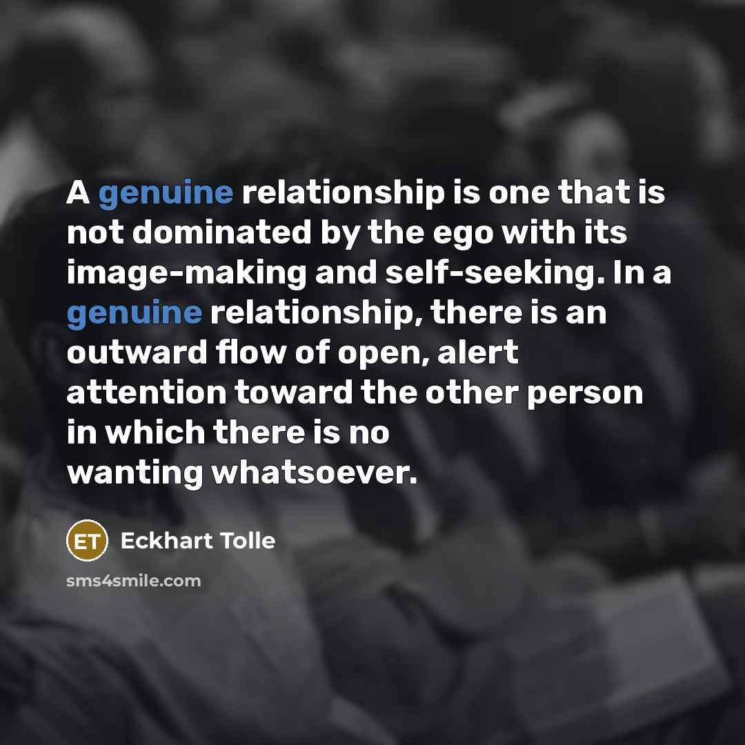 “A genuine relationship is one that is not dominated by the ego with its image-making and self-seeking. In a genuine relationship, there is an outward flow of open, alert attention toward the other person in which there is no wanting whatsoever.” quote by Eckhart Tolle