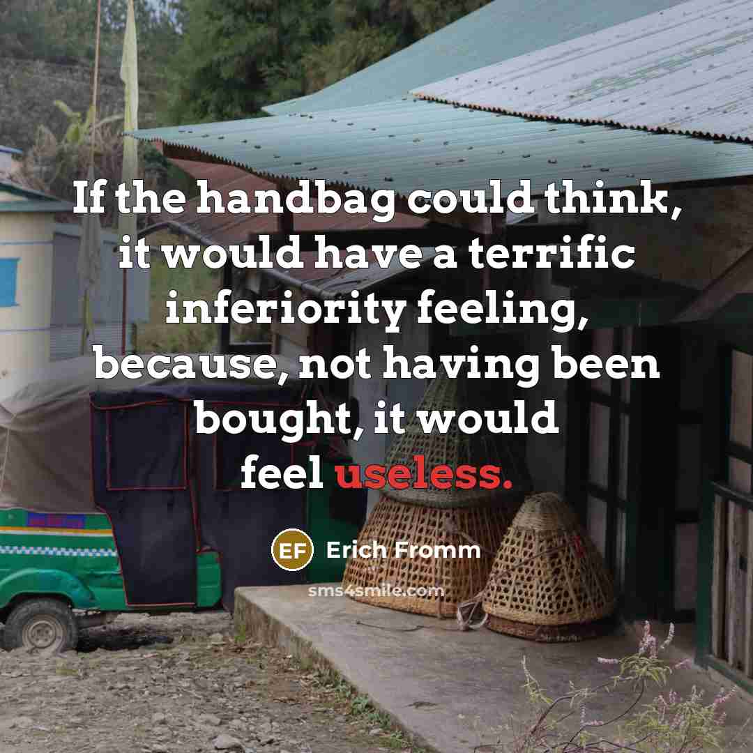 “If the handbag could think, it would have a terrific inferiority feeling, because, not having been bought, it would feel useless.” quote by Erich Fromm
