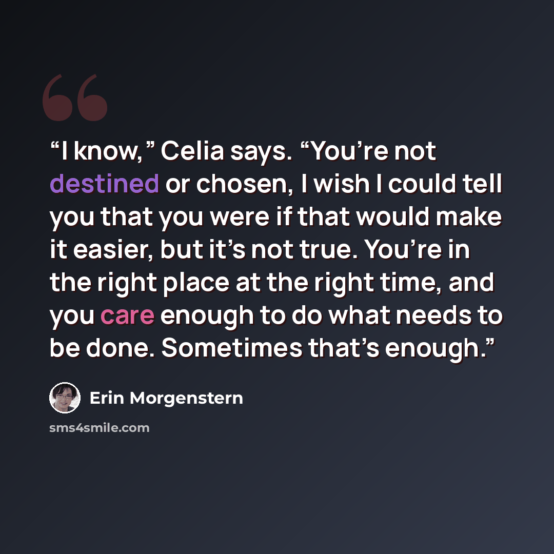 “I know,” Celia says. “You’re not destined or chosen, I wish I could tell you that you were if that would make it easier, but it’s not true. You’re in the right place at the right time, and you care enough to do what needs to be done. Sometimes that’s enough.” quote by Erin Morgenstern