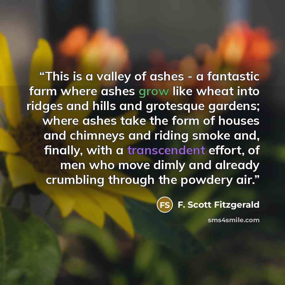“This is a valley of ashes - a fantastic farm where ashes grow like wheat into ridges and hills and grotesque gardens; where ashes take the form of houses and chimneys and riding smoke and, finally, with a transcendent effort, of men who move dimly and already crumbling through the powdery air.” quote by F. Scott Fitzgerald