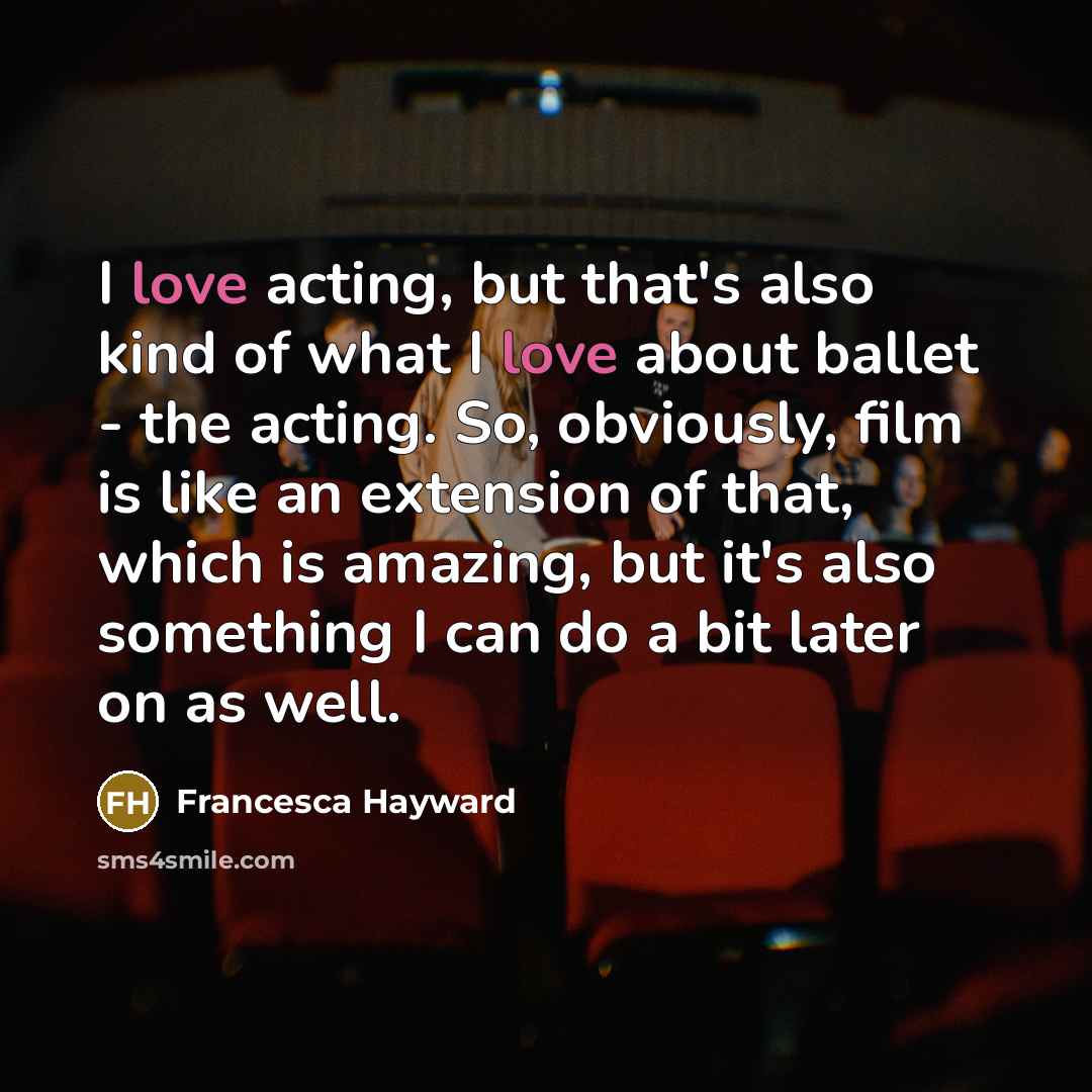 “I love acting, but that's also kind of what I love about ballet - the acting. So, obviously, film is like an extension of that, which is amazing, but it's also something I can do a bit later on as well.” quote by Francesca Hayward