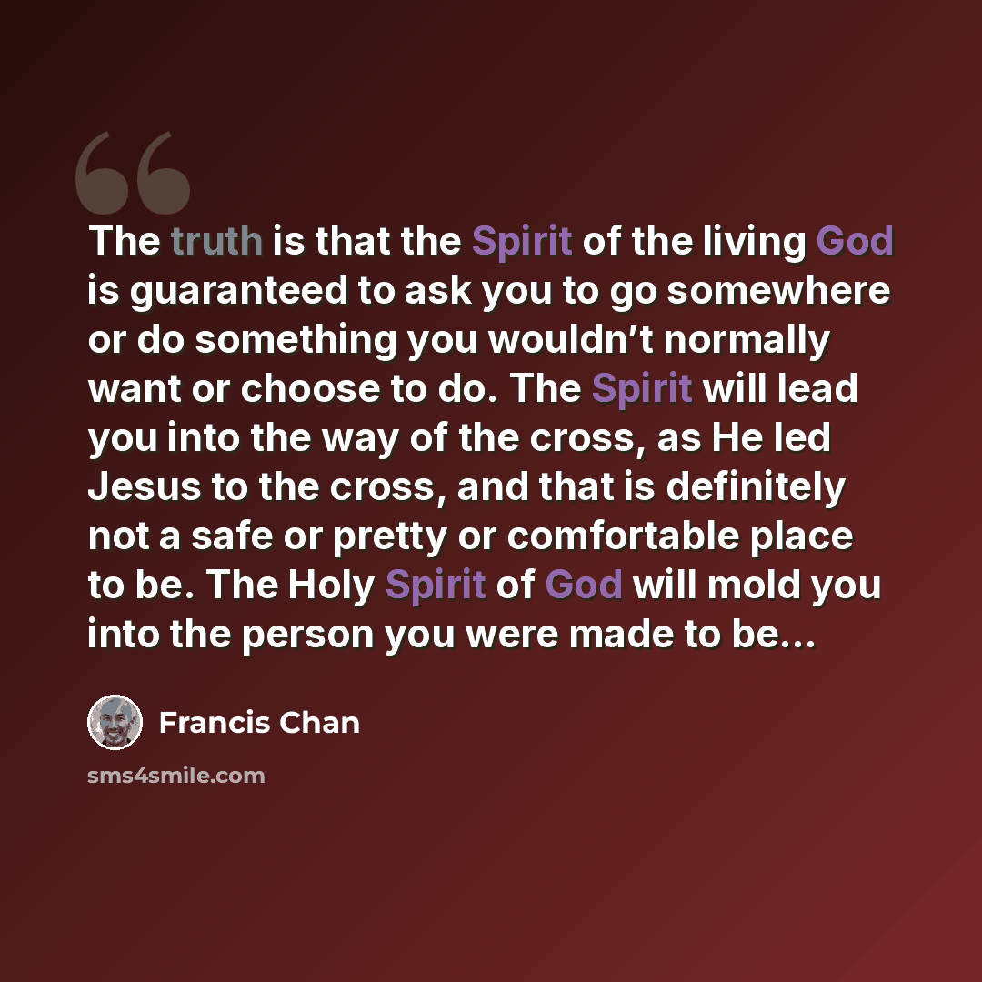 “The truth is that the Spirit of the living God is guaranteed to ask you to go somewhere or do something you wouldn’t normally want or choose to do. The Spirit will lead you into the way of the cross, as He led Jesus to the cross, and that is definitely not a safe or pretty or comfortable place to…” quote by Francis Chan