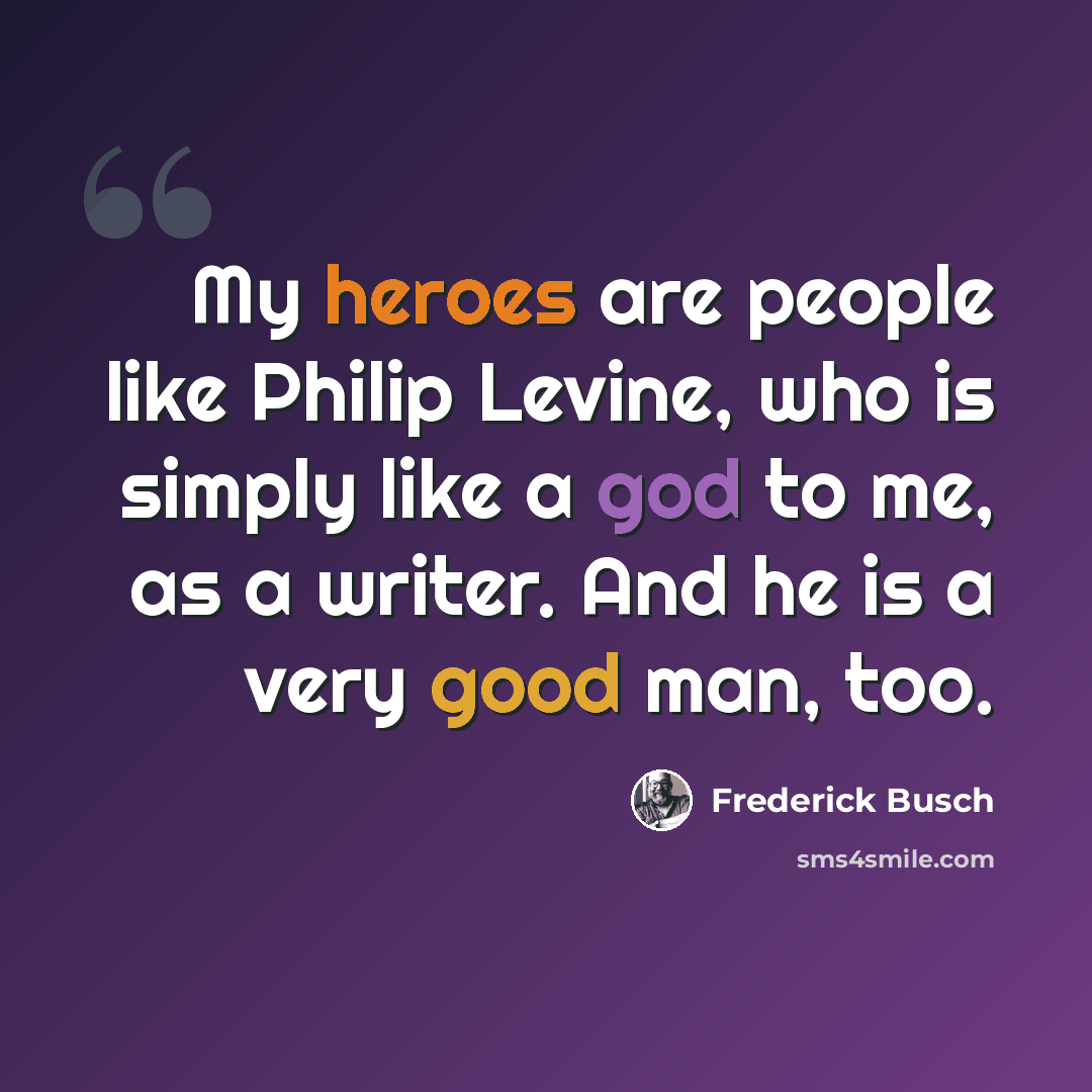 “My heroes are people like Philip Levine, who is simply like a god to me, as a writer. And he is a very good man, too.” quote by Frederick Busch