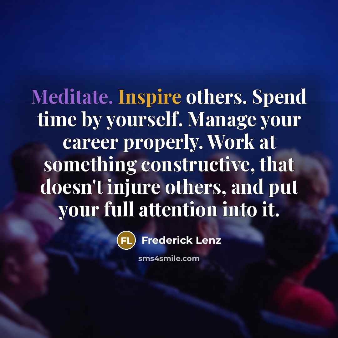 “Meditate. Inspire others. Spend time by yourself. Manage your career properly. Work at something constructive, that doesn't injure others, and put your full attention into it.” quote by Frederick Lenz