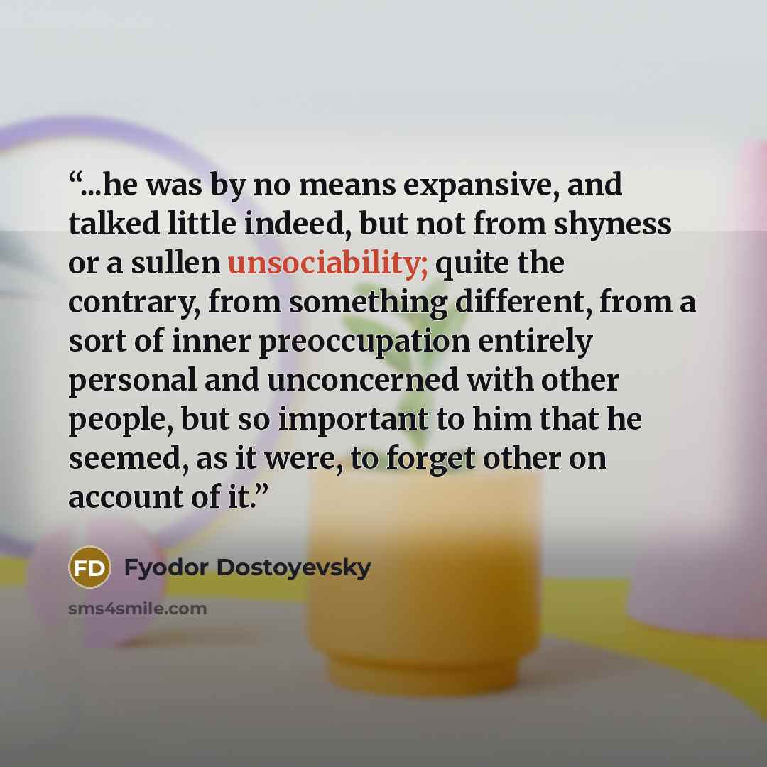“...he was by no means expansive, and talked little indeed, but not from shyness or a sullen unsociability; quite the contrary, from something different, from a sort of inner preoccupation entirely personal and unconcerned with other people, but so important to him that he seemed, as it were, to…” quote by Fyodor Dostoyevsky