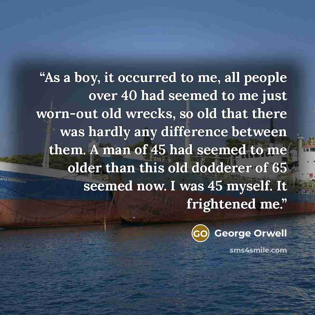 “As a boy, it occurred to me, all people over 40 had seemed to me just worn-out old wrecks, so old that there was hardly any difference between them. A man of 45 had seemed to me older than this old dodderer of 65 seemed now. I was 45 myself. It frightened me.” quote by George Orwell