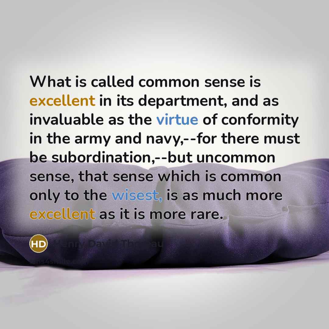 “What is called common sense is excellent in its department, and as invaluable as the virtue of conformity in the army and navy,--for there must be subordination,--but uncommon sense, that sense which is common only to the wisest, is as much more excellent as it is more rare.” quote by Henry David Thoreau