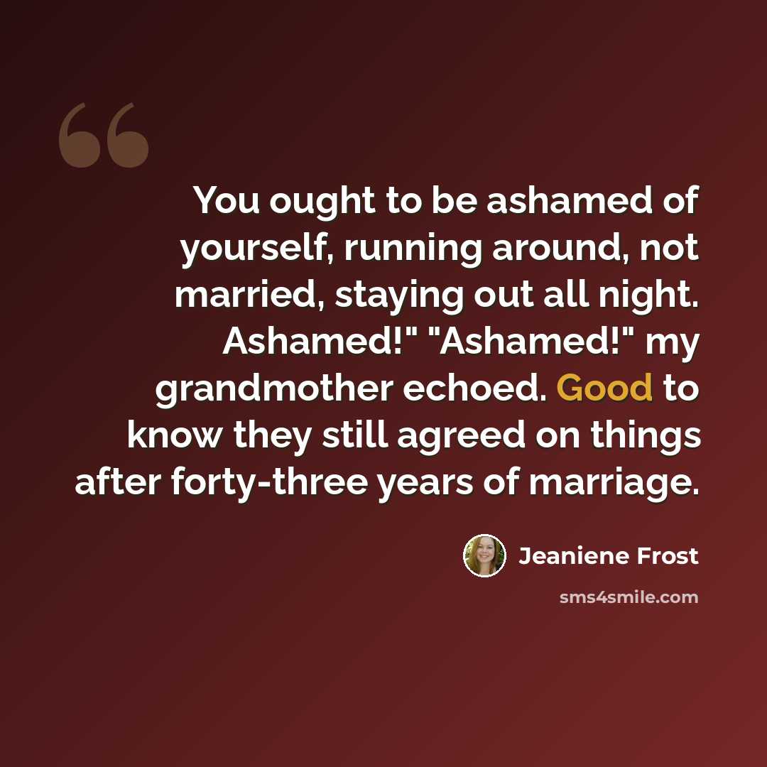 “You ought to be ashamed of yourself, running around, not married, staying out all night. Ashamed!" "Ashamed!" my grandmother echoed. Good to know they still agreed on things after forty-three years of marriage.” quote by Jeaniene Frost