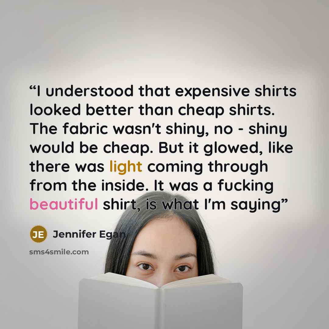 “I understood that expensive shirts looked better than cheap shirts. The fabric wasn't shiny, no - shiny would be cheap. But it glowed, like there was light coming through from the inside. It was a fucking beautiful shirt, is what I'm saying” quote by Jennifer Egan