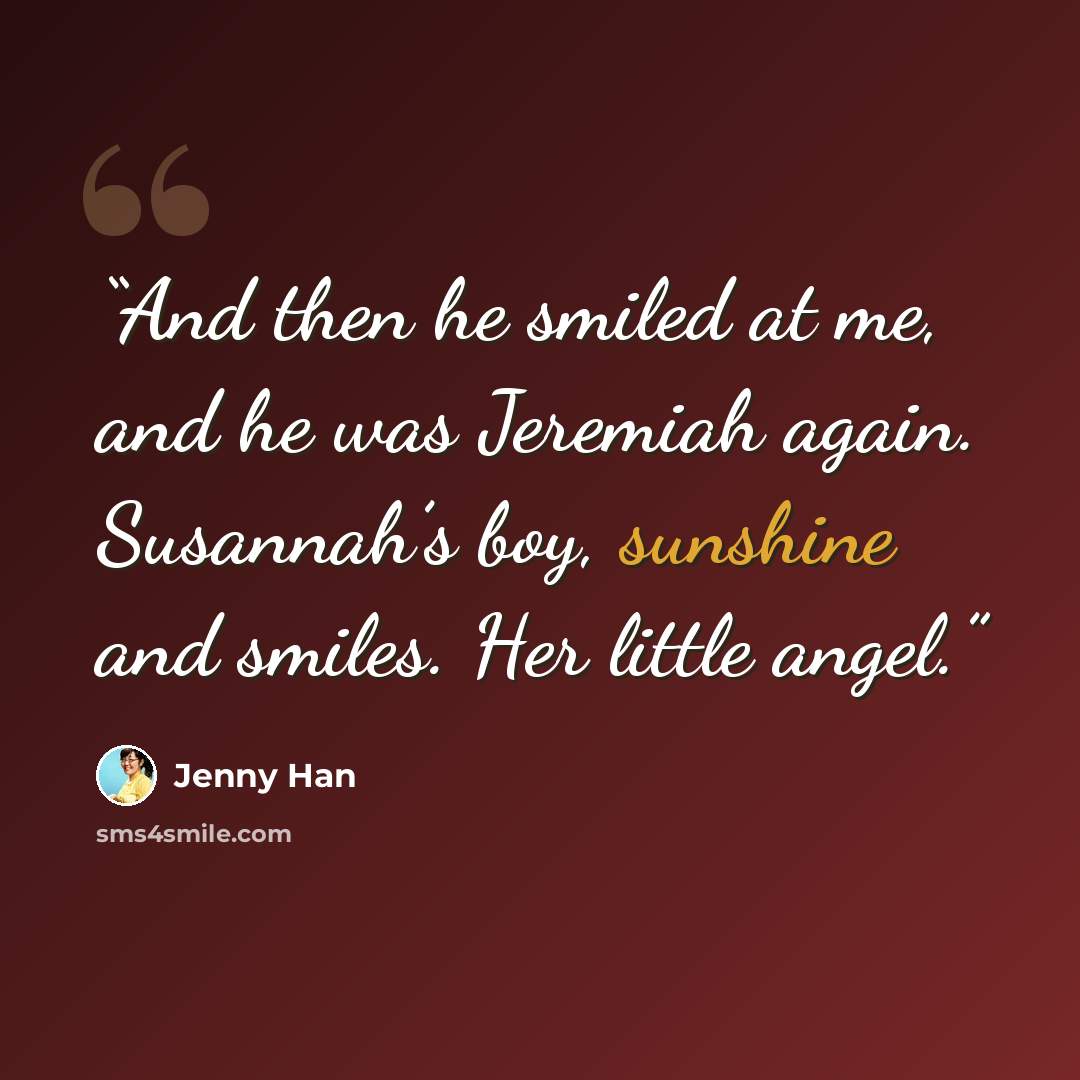 “And then he smiled at me, and he was Jeremiah again. Susannah’s boy, sunshine and smiles. Her little angel.” quote by Jenny Han