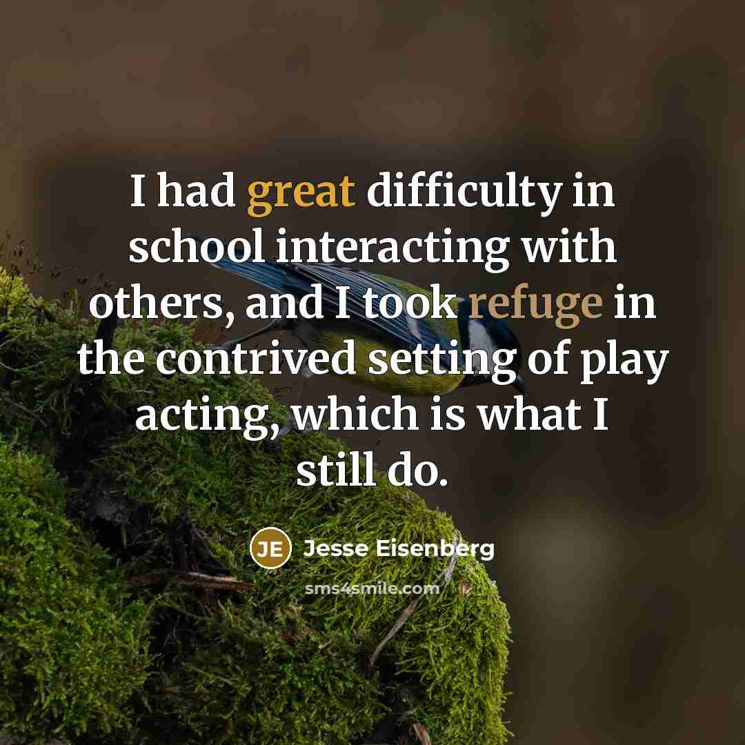 “I had great difficulty in school interacting with others, and I took refuge in the contrived setting of play acting, which is what I still do.” quote by Jesse Eisenberg