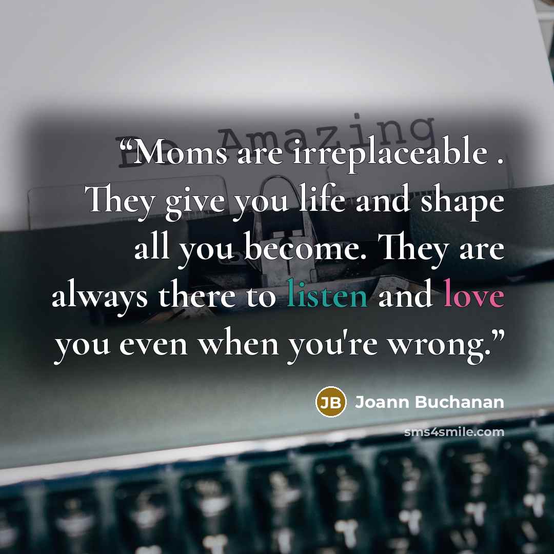 “Moms are irreplaceable . They give you life and shape all you become. They are always there to listen and love you even when you're wrong.” quote by Joann Buchanan