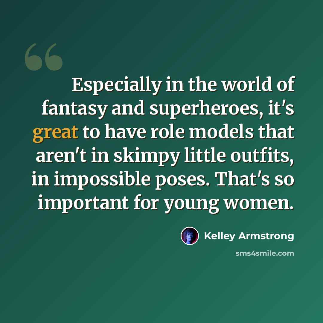 “Especially in the world of fantasy and superheroes, it's great to have role models that aren't in skimpy little outfits, in impossible poses. That's so important for young women.” quote by Kelley Armstrong