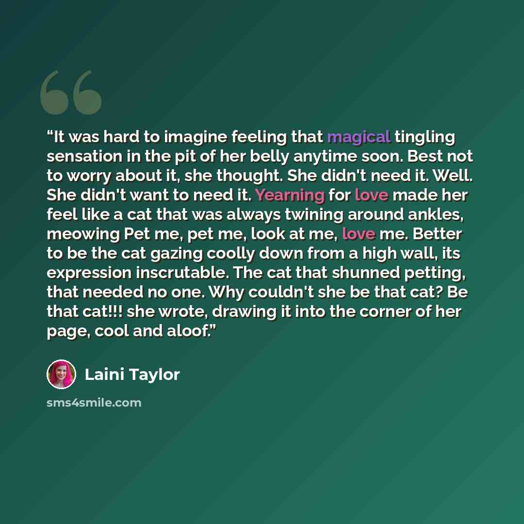 “It was hard to imagine feeling that magical tingling sensation in the pit of her belly anytime soon. Best not to worry about it, she thought. She didn't need it. Well. She didn't want to need it. Yearning for love made her feel like a cat that was always twining around ankles, meowing Pet me, pet…” quote by Laini Taylor