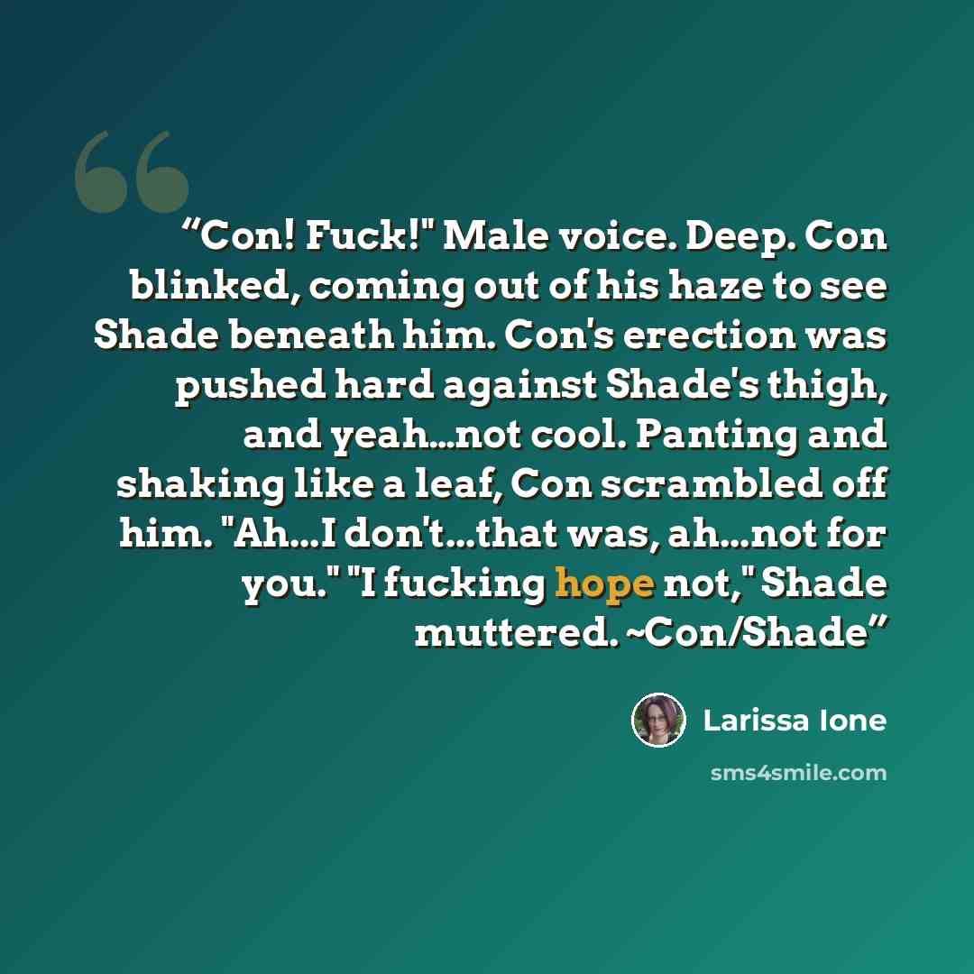 “Con! Fuck!" Male voice. Deep. Con blinked, coming out of his haze to see Shade beneath him. Con's erection was pushed hard against Shade's thigh, and yeah…not cool. Panting and shaking like a leaf, Con scrambled off him. "Ah...I don't...that was, ah...not for you." "I fucking hope not," Shade…” quote by Larissa Ione