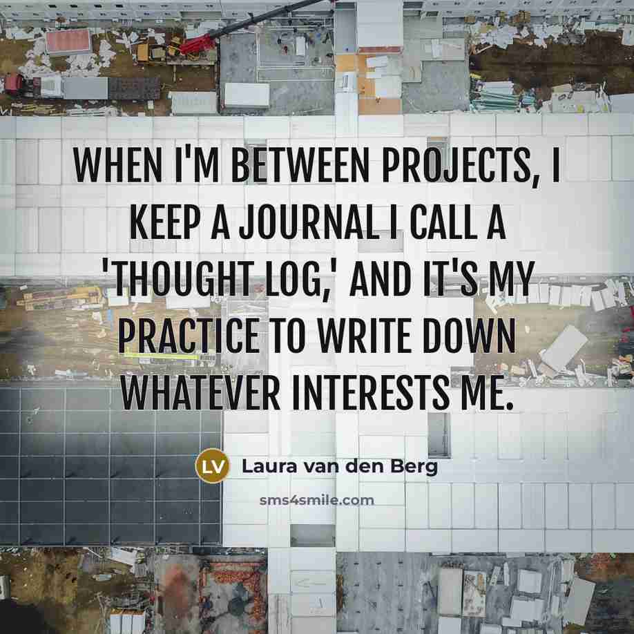 “When I'm between projects, I keep a journal I call a 'thought log,' and it's my practice to write down whatever interests me.” quote by Laura van den Berg