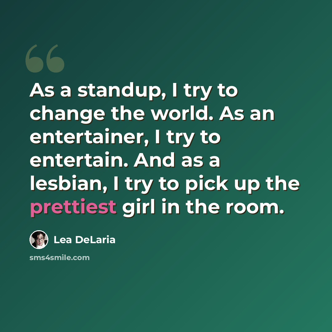“As a standup, I try to change the world. As an entertainer, I try to entertain. And as a lesbian, I try to pick up the prettiest girl in the room.” quote by Lea DeLaria