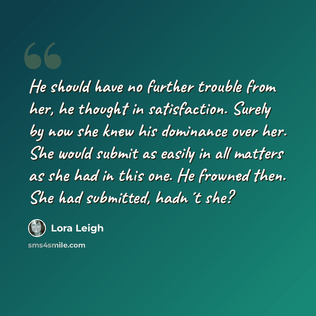 “He should have no further trouble from her, he thought in satisfaction. Surely by now she knew his dominance over her. She would submit as easily in all matters as she had in this one. He frowned then. She had submitted, hadn´t she?” quote by Lora Leigh