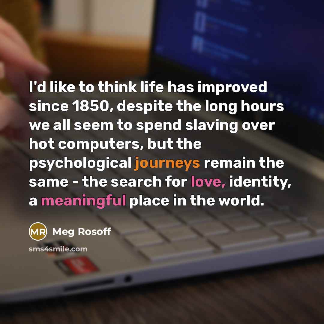 “I'd like to think life has improved since 1850, despite the long hours we all seem to spend slaving over hot computers, but the psychological journeys remain the same - the search for love, identity, a meaningful place in the world.” quote by Meg Rosoff
