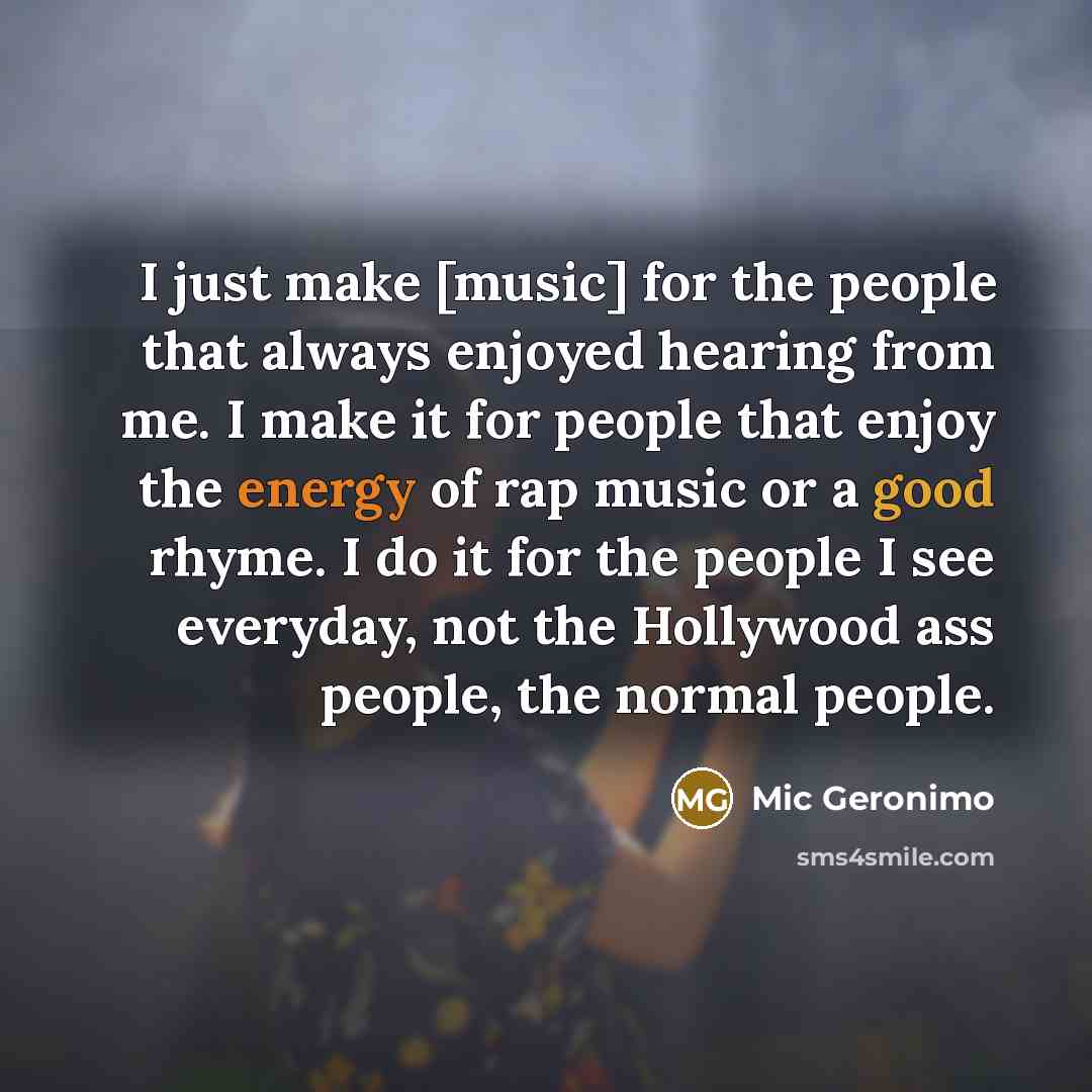 “I just make [music] for the people that always enjoyed hearing from me. I make it for people that enjoy the energy of rap music or a good rhyme. I do it for the people I see everyday, not the Hollywood ass people, the normal people.” quote by Mic Geronimo