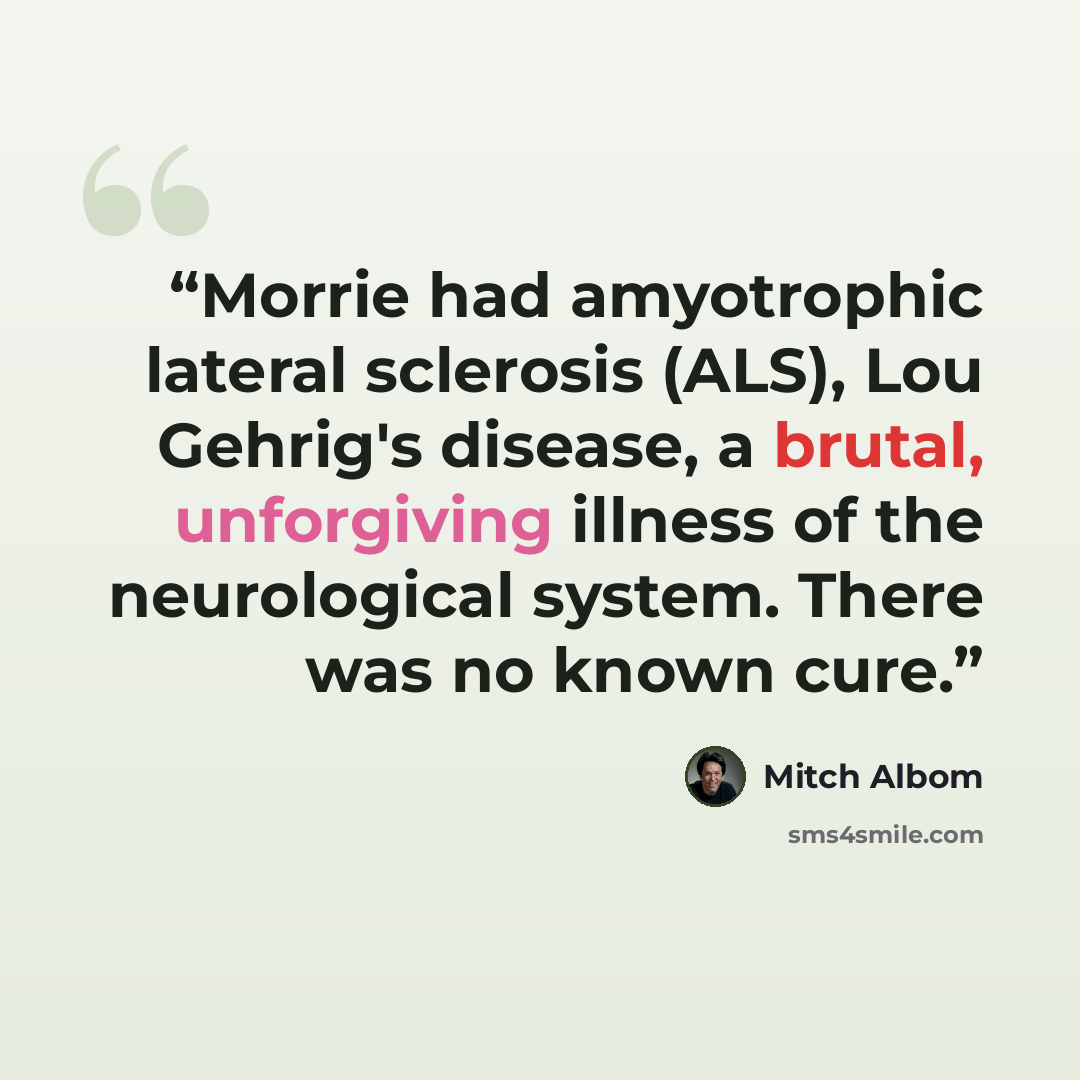 “Morrie had amyotrophic lateral sclerosis (ALS), Lou Gehrig's disease, a brutal, unforgiving illness of the neurological system. There was no known cure.” quote by Mitch Albom