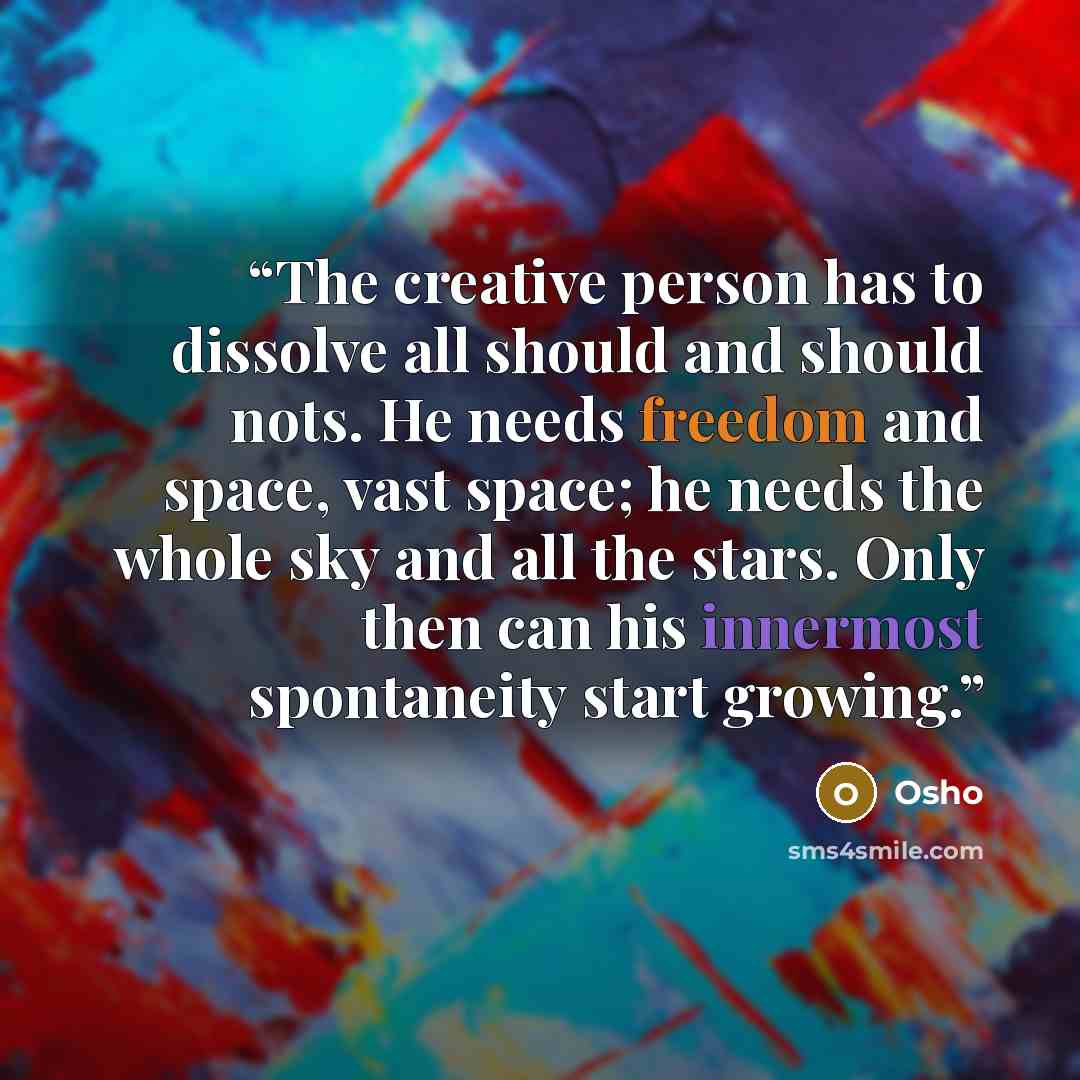 “The creative person has to dissolve all should and should nots. He needs freedom and space, vast space; he needs the whole sky and all the stars. Only then can his innermost spontaneity start growing.” quote by Osho