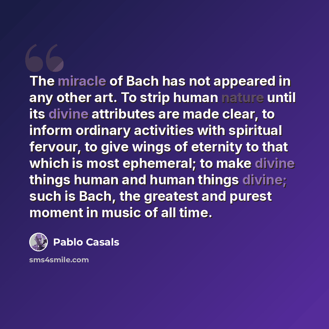 “The miracle of Bach has not appeared in any other art. To strip human nature until its divine attributes are made clear, to inform ordinary activities with spiritual fervour, to give wings of eternity to that which is most ephemeral; to make divine things human and human things divine; such is…” quote by Pablo Casals