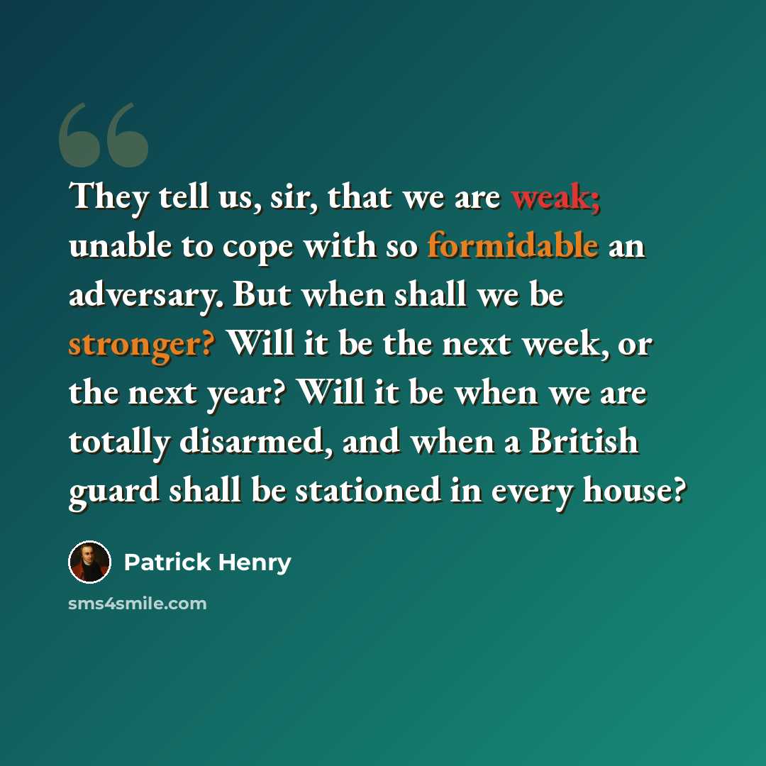 “They tell us, sir, that we are weak; unable to cope with so formidable an adversary. But when shall we be stronger? Will it be the next week, or the next year? Will it be when we are totally disarmed, and when a British guard shall be stationed in every house?” quote by Patrick Henry