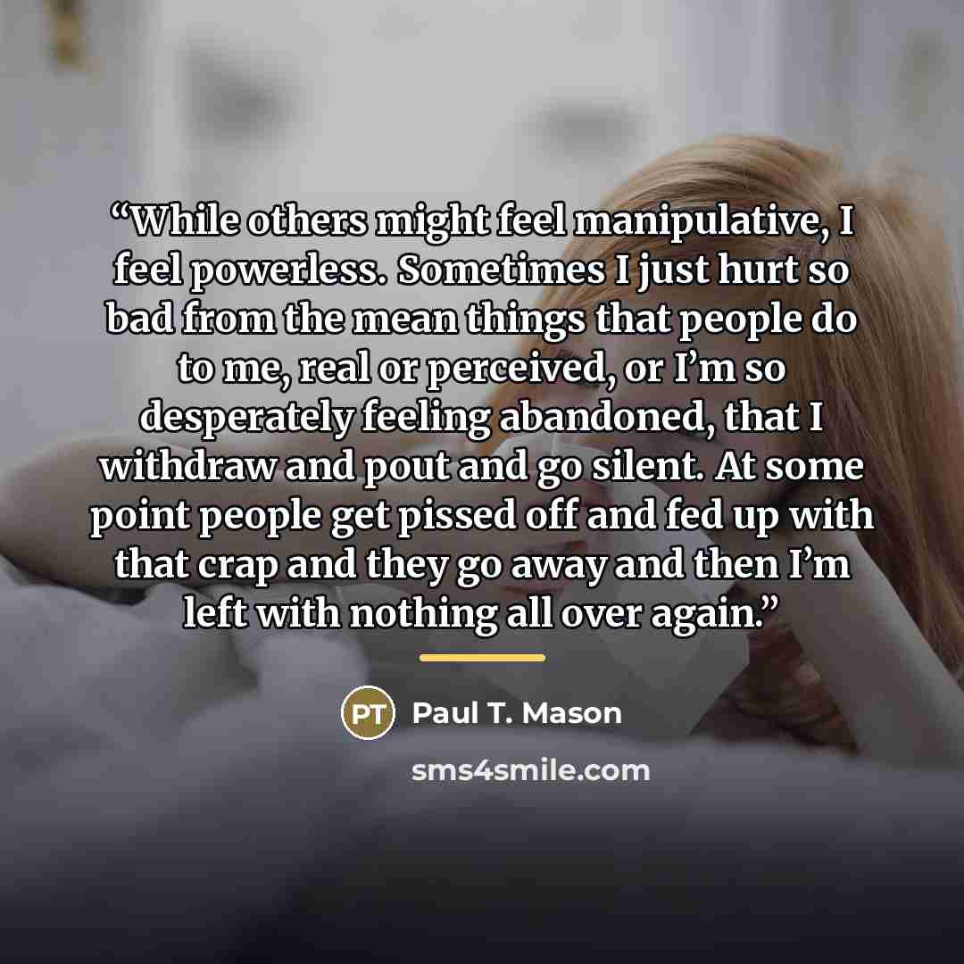 “While others might feel manipulative, I feel powerless. Sometimes I just hurt so bad from the mean things that people do to me, real or perceived, or I’m so desperately feeling abandoned, that I withdraw and pout and go silent. At some point people get pissed off and fed up with that crap and they…” quote by Paul T. Mason