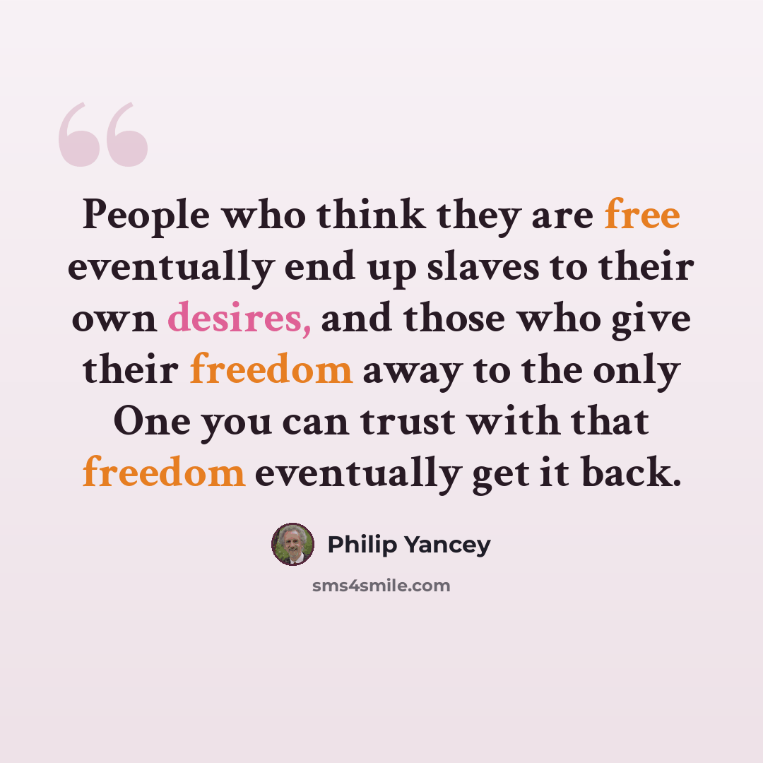 “People who think they are free eventually end up slaves to their own desires, and those who give their freedom away to the only One you can trust with that freedom eventually get it back.” quote by Philip Yancey