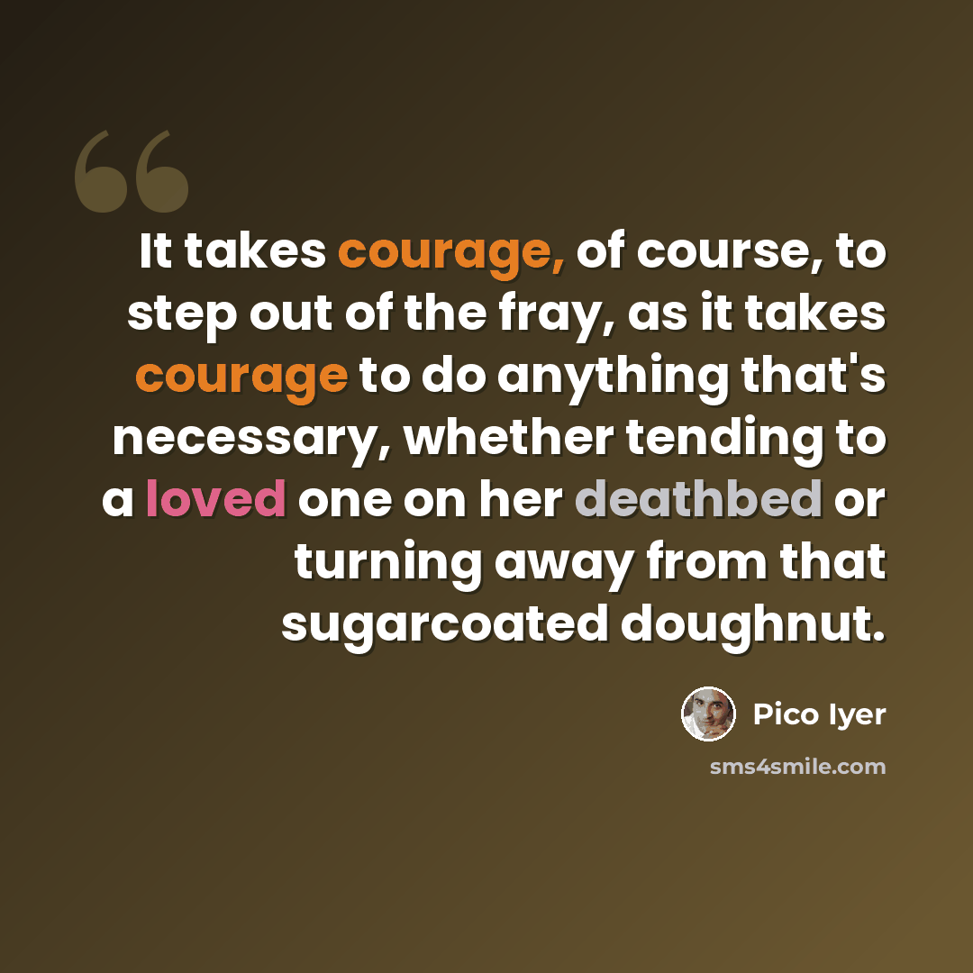 “It takes courage, of course, to step out of the fray, as it takes courage to do anything that's necessary, whether tending to a loved one on her deathbed or turning away from that sugarcoated doughnut.” quote by Pico Iyer