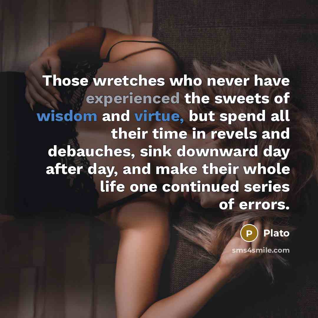 “Those wretches who never have experienced the sweets of wisdom and virtue, but spend all their time in revels and debauches, sink downward day after day, and make their whole life one continued series of errors.” quote by Plato