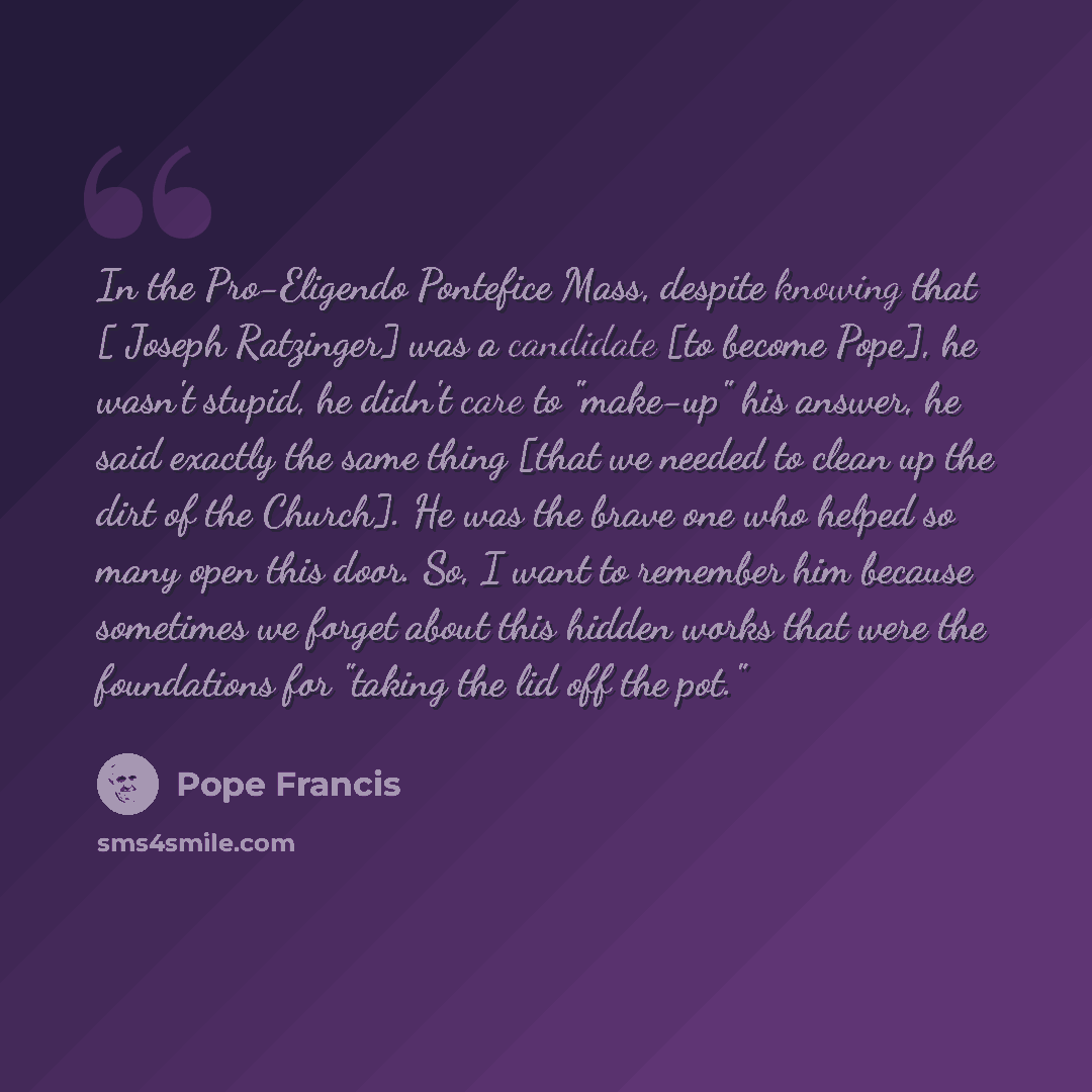 “In the Pro-Eligendo Pontefice Mass, despite knowing that [ Joseph Ratzinger] was a candidate [to become Pope], he wasn't stupid, he didn't care to "make-up" his answer, he said exactly the same thing [that we needed to clean up the dirt of the Church]. He was the brave one who helped so many open…” quote by Pope Francis