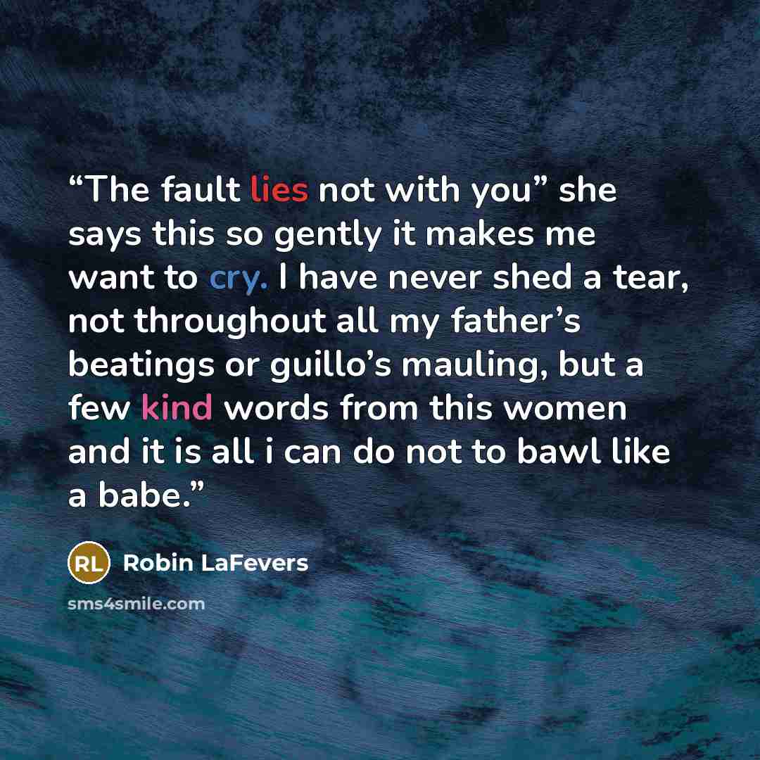 “The fault lies not with you” she says this so gently it makes me want to cry. I have never shed a tear, not throughout all my father’s beatings or guillo’s mauling, but a few kind words from this women and it is all i can do not to bawl like a babe.” quote by Robin LaFevers