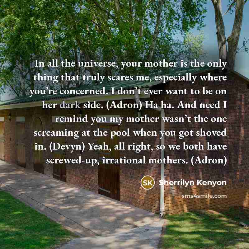 “In all the universe, your mother is the only thing that truly scares me, especially where you’re concerned. I don’t ever want to be on her dark side. (Adron) Ha ha. And need I remind you my mother wasn’t the one screaming at the pool when you got shoved in. (Devyn) Yeah, all right, so we both have…” quote by Sherrilyn Kenyon