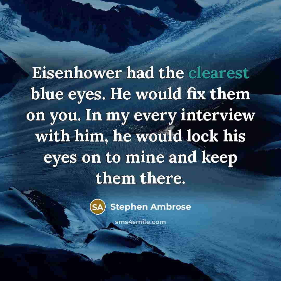 “Eisenhower had the clearest blue eyes. He would fix them on you. In my every interview with him, he would lock his eyes on to mine and keep them there.” quote by Stephen Ambrose