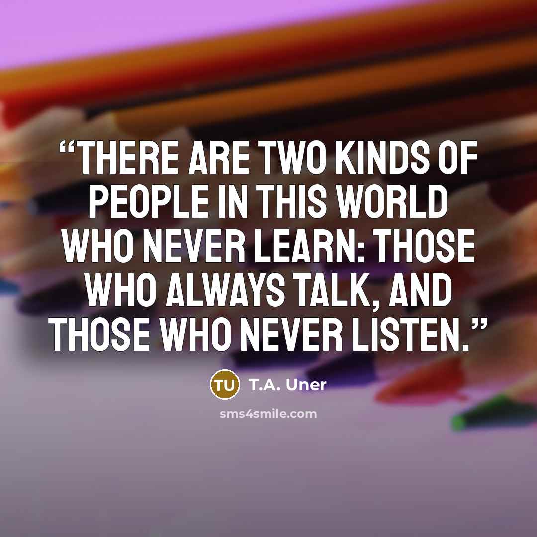 “There are two kinds of people in this world who never learn: those who always talk, and those who never listen.” quote by T.A. Uner