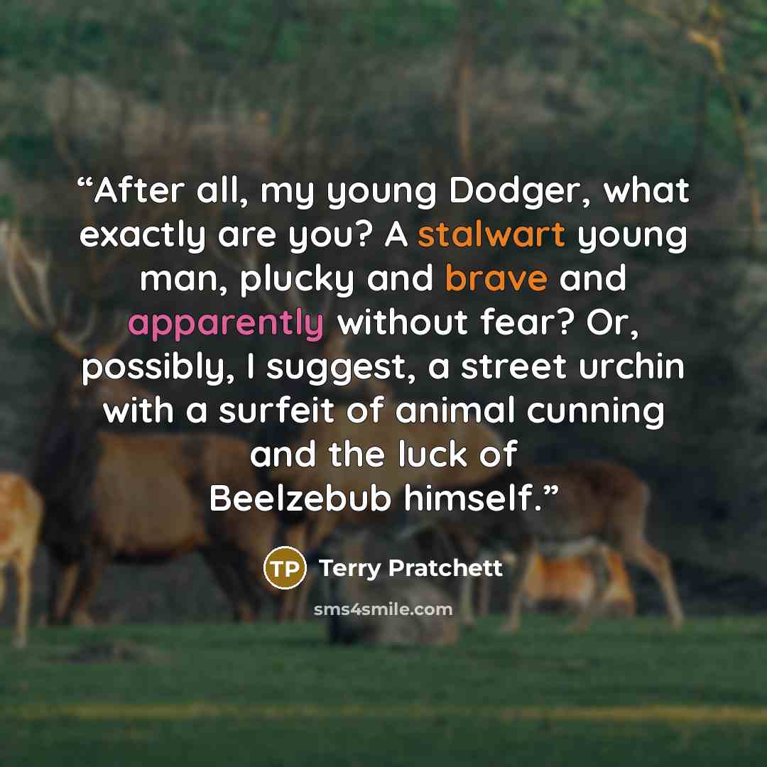 “After all, my young Dodger, what exactly are you? A stalwart young man, plucky and brave and apparently without fear? Or, possibly, I suggest, a street urchin with a surfeit of animal cunning and the luck of Beelzebub himself.” quote by Terry Pratchett
