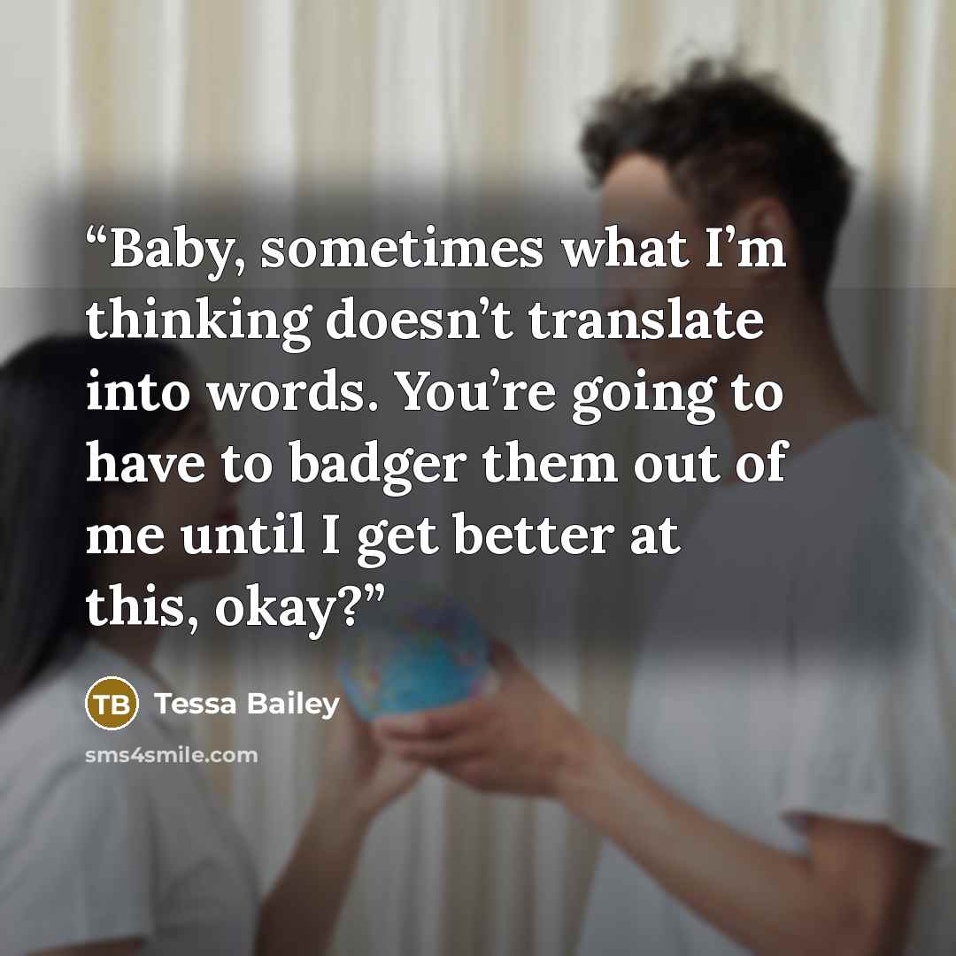 “Baby, sometimes what I’m thinking doesn’t translate into words. You’re going to have to badger them out of me until I get better at this, okay?” quote by Tessa Bailey