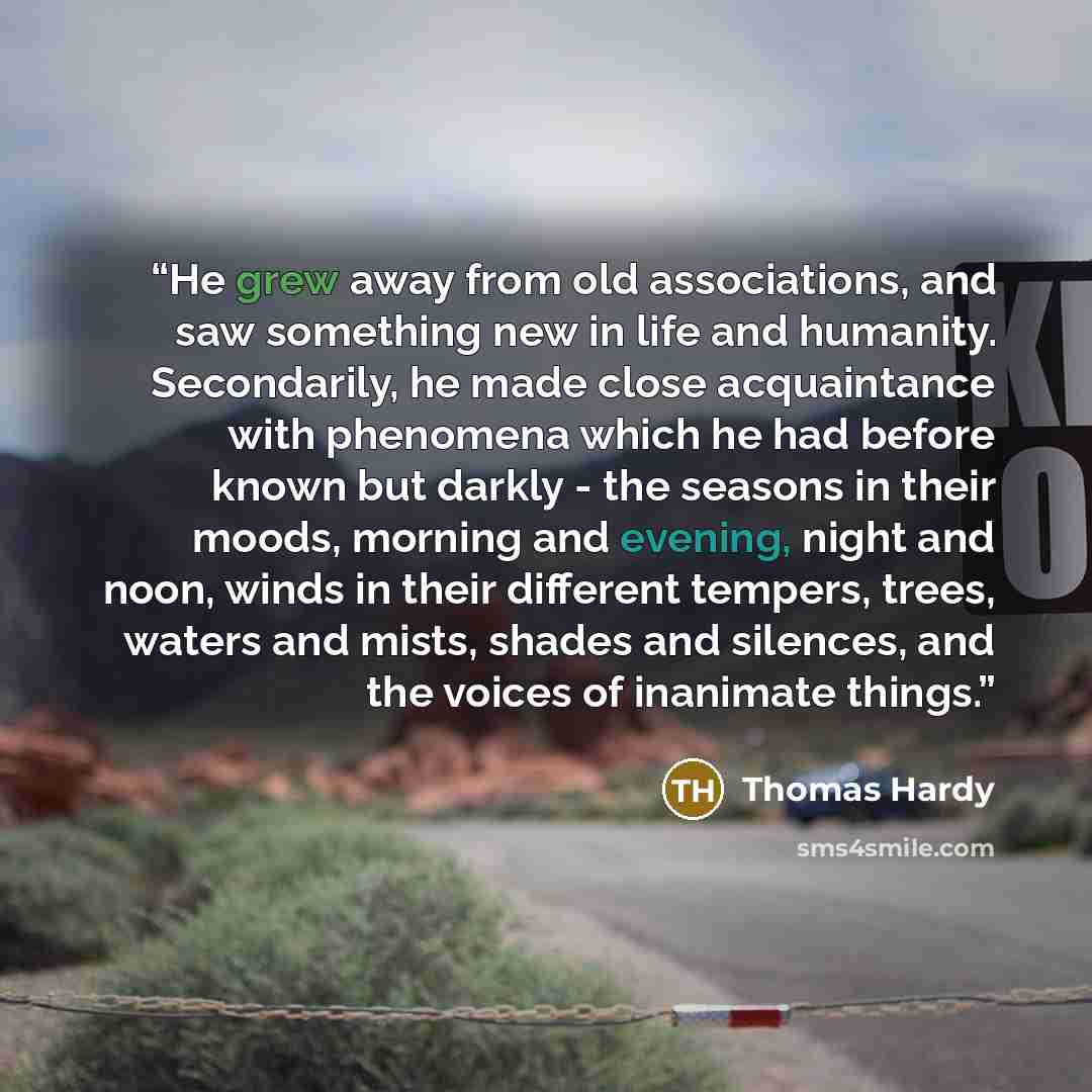 “He grew away from old associations, and saw something new in life and humanity. Secondarily, he made close acquaintance with phenomena which he had before known but darkly - the seasons in their moods, morning and evening, night and noon, winds in their different tempers, trees, waters and mists…” quote by Thomas Hardy
