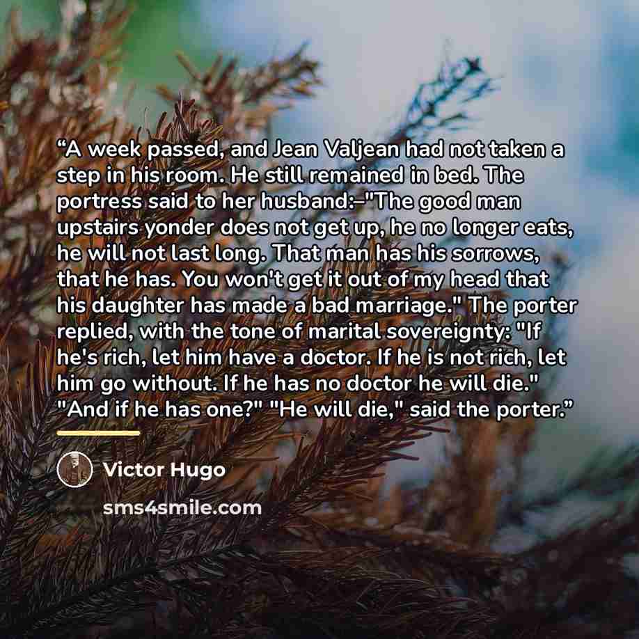 “A week passed, and Jean Valjean had not taken a step in his room. He still remained in bed. The portress said to her husband:–"The good man upstairs yonder does not get up, he no longer eats, he will not last long. That man has his sorrows, that he has. You won't get it out of my head that his…” quote by Victor Hugo