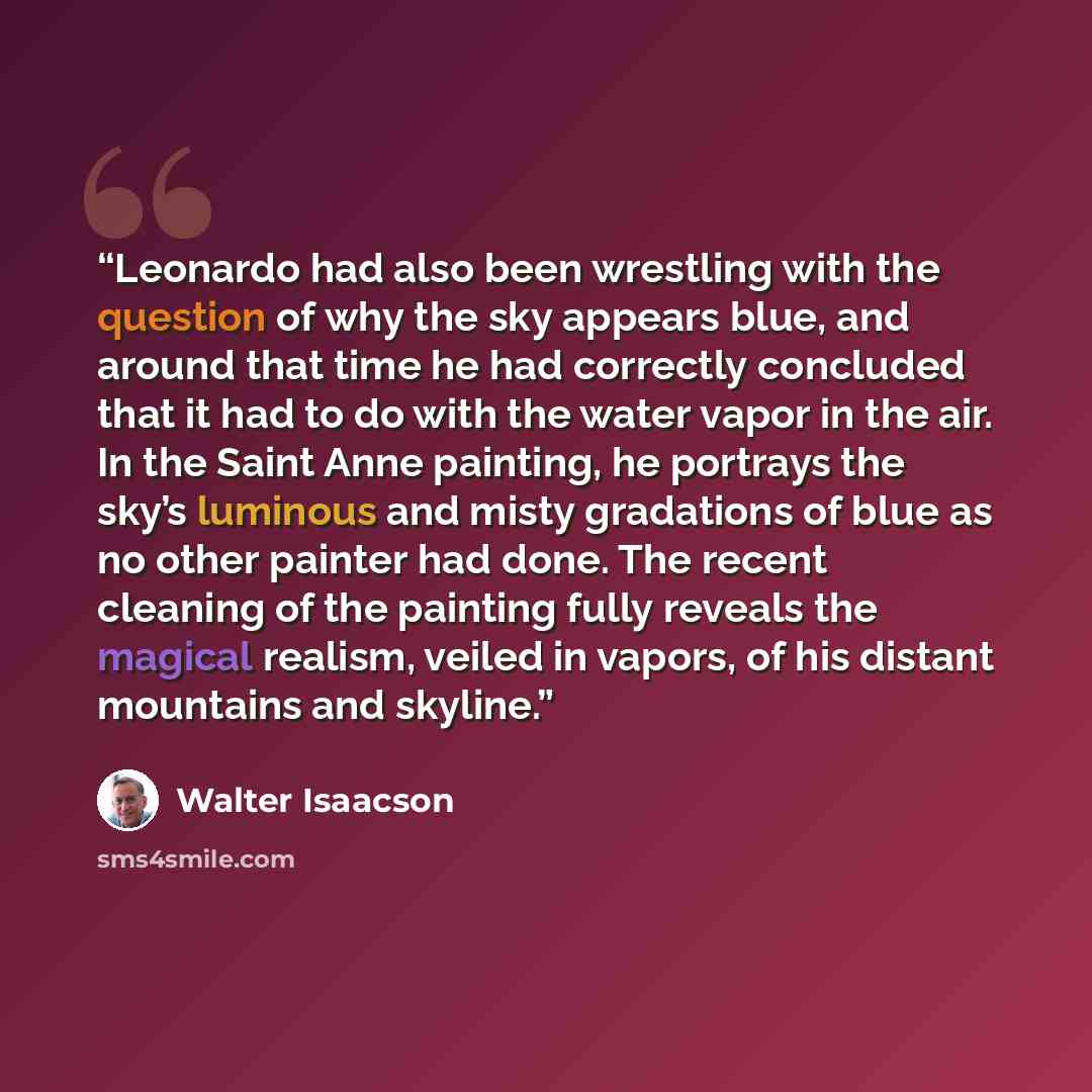“Leonardo had also been wrestling with the question of why the sky appears blue, and around that time he had correctly concluded that it had to do with the water vapor in the air. In the Saint Anne painting, he portrays the sky’s luminous and misty gradations of blue as no other painter had done…” quote by Walter Isaacson