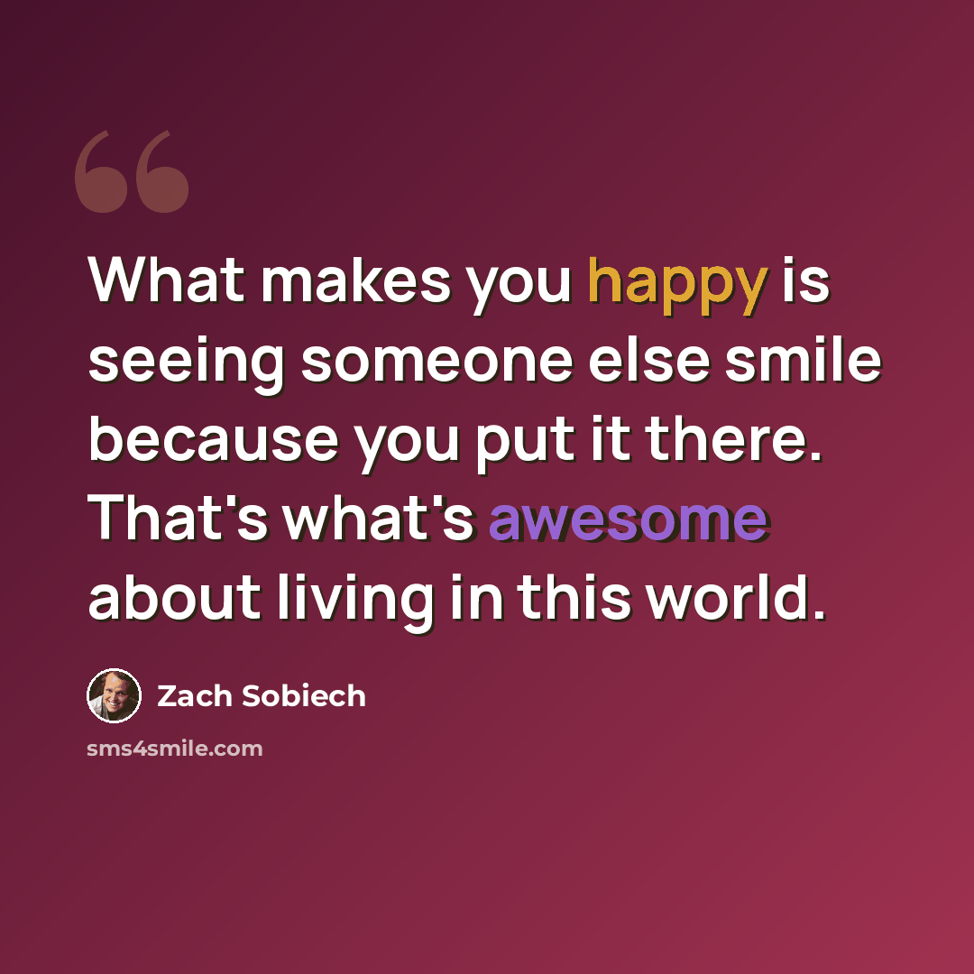 “What makes you happy is seeing someone else smile because you put it there. That's what's awesome about living in this world.” quote by Zach Sobiech