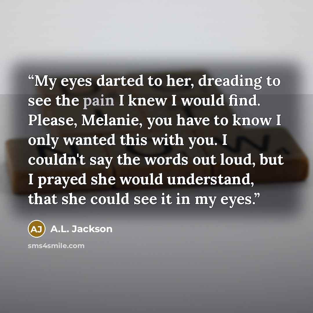“My eyes darted to her, dreading to see the pain I knew I would find. Please, Melanie, you have to know I only wanted this with you. I couldn't say the words out loud, but I prayed she would understand, that she could see it in my eyes.” quote by A.L. Jackson
