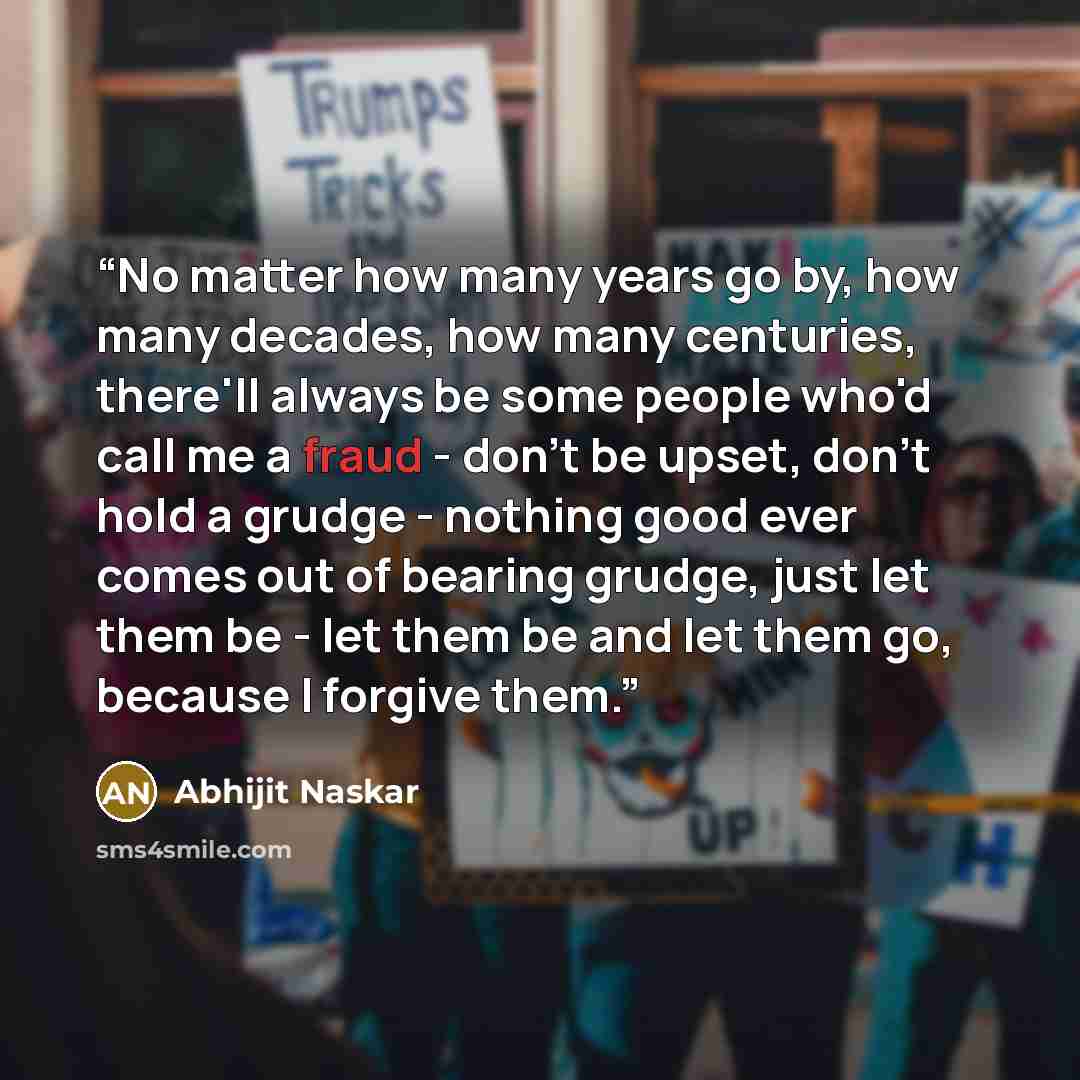 “No matter how many years go by, how many decades, how many centuries, there'll always be some people who'd call me a fraud - don't be upset, don't hold a grudge - nothing good ever comes out of bearing grudge, just let them be - let them be and let them go, because I forgive them.” quote by Abhijit Naskar